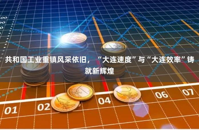 共和国工业重镇风采依旧， “大连速度”与“大连效率”铸就新辉煌